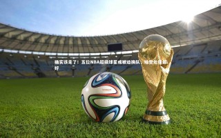 星空体育_确实该走了！五位NBA超级球星或被迫换队，哈登处境最好